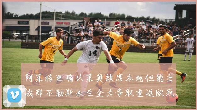 阿莱格里确认莱奥缺席本轮但能出战那不勒斯米兰全力争取重返欧冠资格