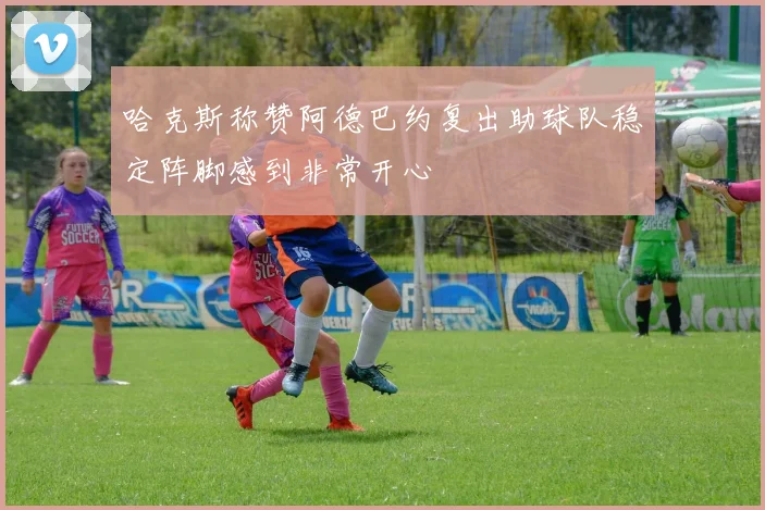 哈克斯称赞阿德巴约复出助球队稳定阵脚感到非常开心