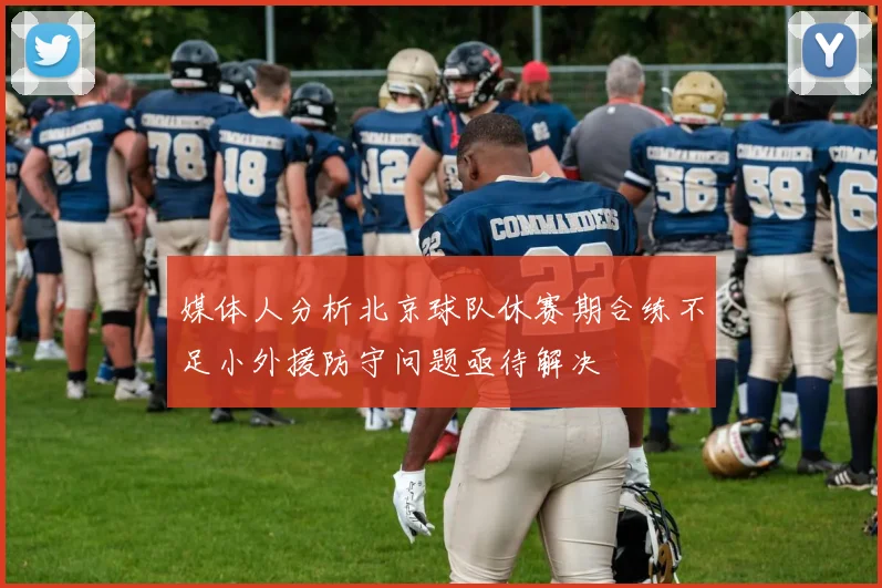 媒体人分析北京球队休赛期合练不足小外援防守问题亟待解决