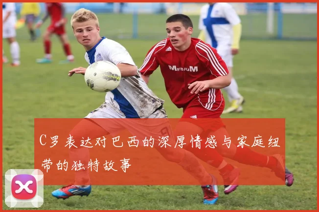 C罗表达对巴西的深厚情感与家庭纽带的独特故事
