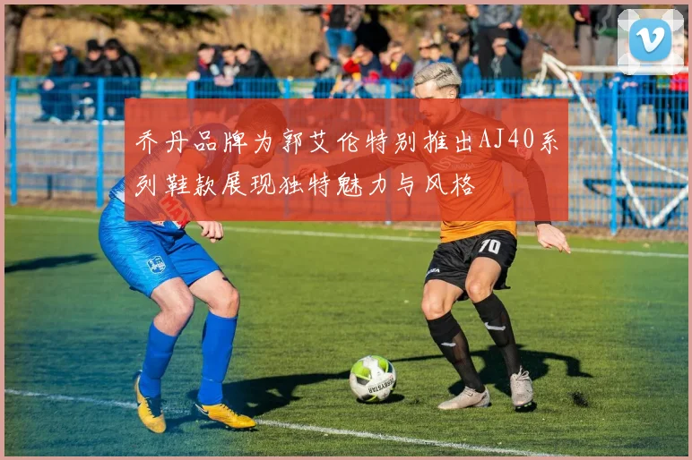 乔丹品牌为郭艾伦特别推出AJ40系列鞋款展现独特魅力与风格