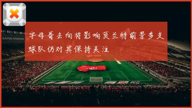字母哥去向将影响莫兰特前景多支球队仍对其保持关注