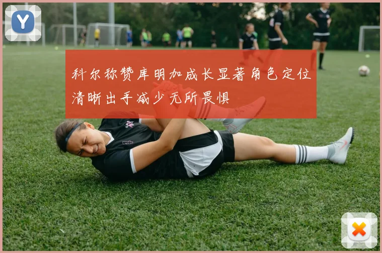 科尔称赞库明加成长显著角色定位清晰出手减少无所畏惧