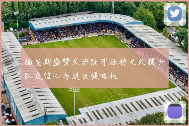 福克斯盛赞文班防守独特之处提升队友信心与进攻侵略性