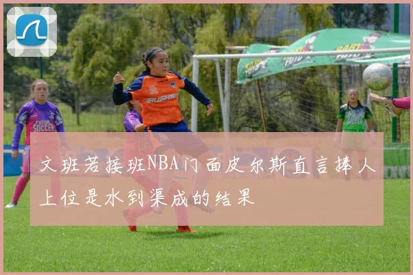 文班若接班NBA门面皮尔斯直言捧人上位是水到渠成的结果
