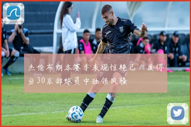 杰伦布朗本赛季表现惊艳已六度得分30东部球员中独领风骚