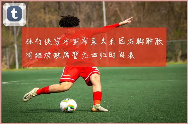 独行侠官方宣布莱夫利因右脚肿胀将继续缺席暂无回归时间表
