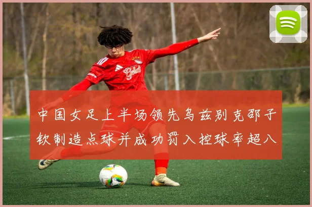 中国女足上半场领先乌兹别克邵子钦制造点球并成功罚入控球率超八成