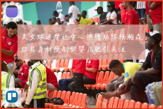 美女球迷摩达中心热情助阵杨瀚森称其身材瘦削似婴儿肥引关注