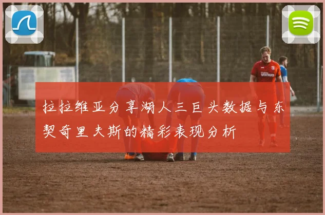 拉拉维亚分享湖人三巨头数据与东契奇里夫斯的精彩表现分析