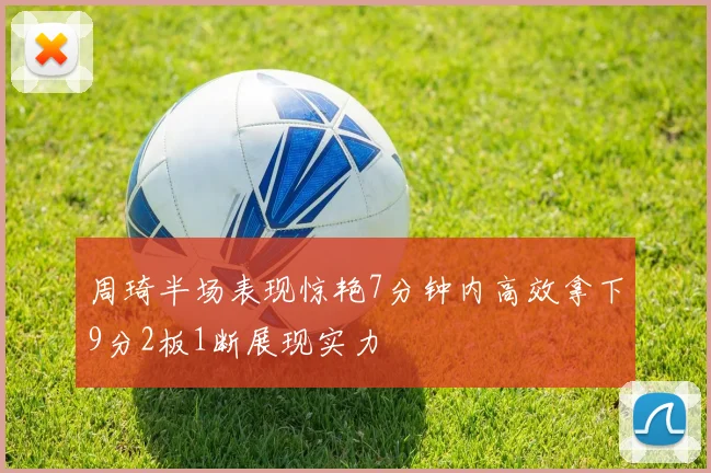 周琦半场表现惊艳7分钟内高效拿下9分2板1断展现实力