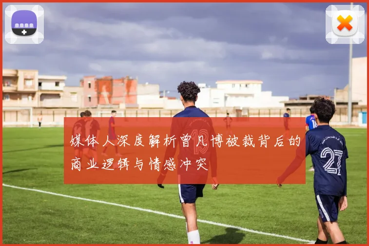 媒体人深度解析曾凡博被裁背后的商业逻辑与情感冲突