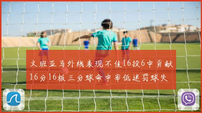 文班亚马外线表现不佳16投6中贡献16分16板三分球命中率低迷罚球失准影响球队表现