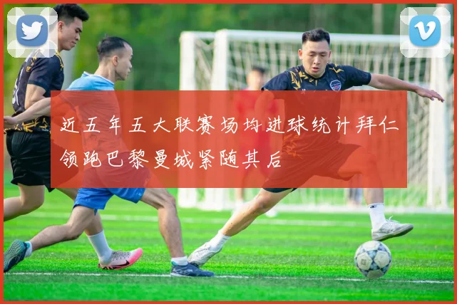 近五年五大联赛场均进球统计拜仁领跑巴黎曼城紧随其后