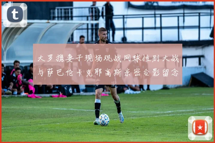大罗携妻子现场观战网球性别大战与萨巴伦卡克耶高斯亲密合影留念