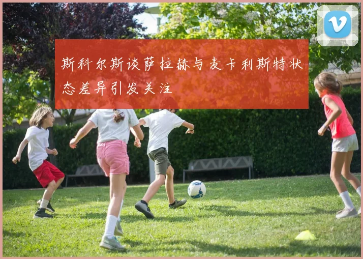 斯科尔斯谈萨拉赫与麦卡利斯特状态差异引发关注