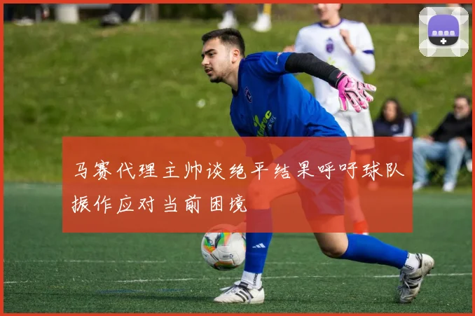 马赛代理主帅谈绝平结果呼吁球队振作应对当前困境