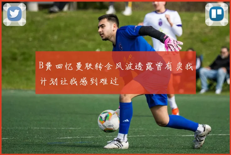 B费回忆曼联转会风波透露曾有卖我计划让我感到难过