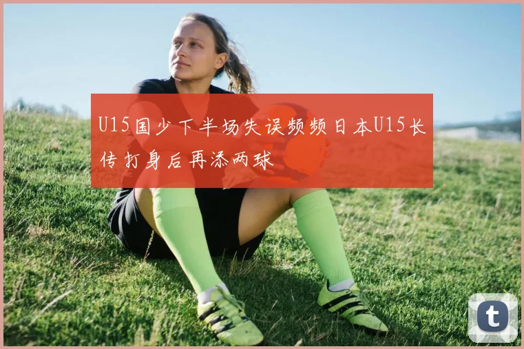 U15国少下半场失误频频日本U15长传打身后再添两球