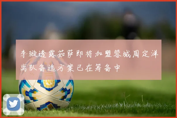 李璇透露茹萨即将加盟蓉城周定洋离队备选方案已在筹备中