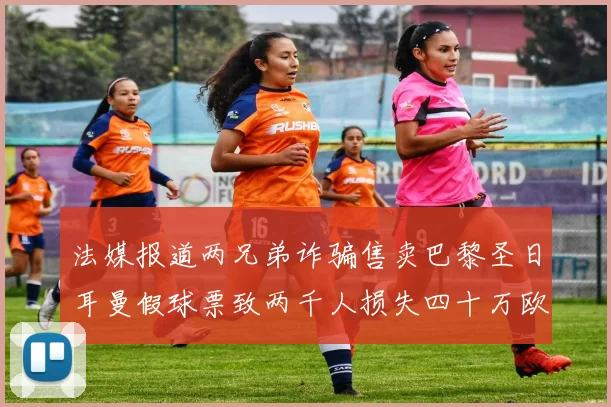 法媒报道两兄弟诈骗售卖巴黎圣日耳曼假球票致两千人损失四十万欧元