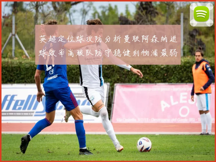 英超定位球攻防分析曼联阿森纳进球效率高狼队防守稳健利物浦最弱