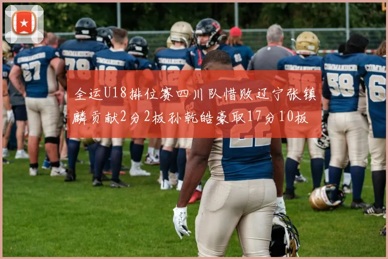 全运U18排位赛四川队惜败辽宁张镇麟贡献2分2板孙乾皓豪取17分10板7助攻