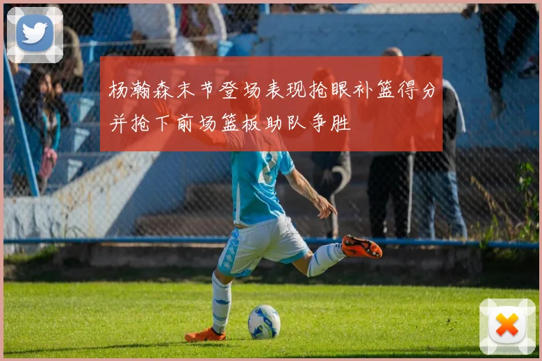 杨瀚森末节登场表现抢眼补篮得分并抢下前场篮板助队争胜