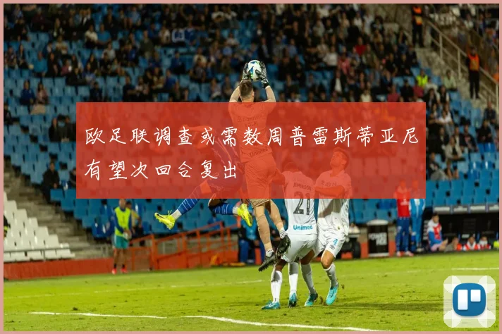 欧足联调查或需数周普雷斯蒂亚尼有望次回合复出