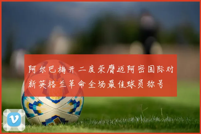 阿尔巴梅开二度荣膺迈阿密国际对新英格兰革命全场最佳球员称号