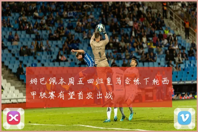姆巴佩本周五回归皇马合练下轮西甲联赛有望首发出战