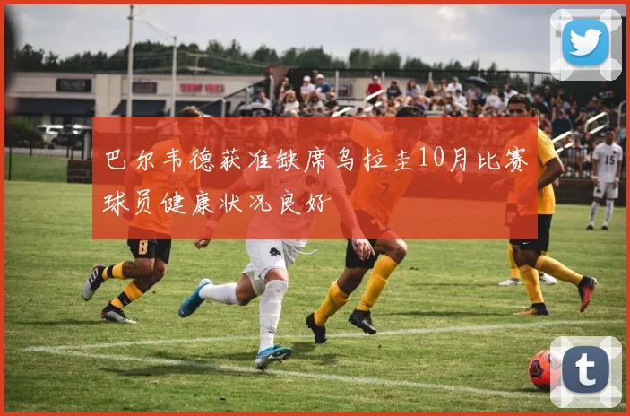 巴尔韦德获准缺席乌拉圭10月比赛球员健康状况良好