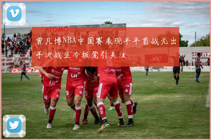 曾凡博NBA中国赛表现平平首战无出手次战坐冷板凳引关注