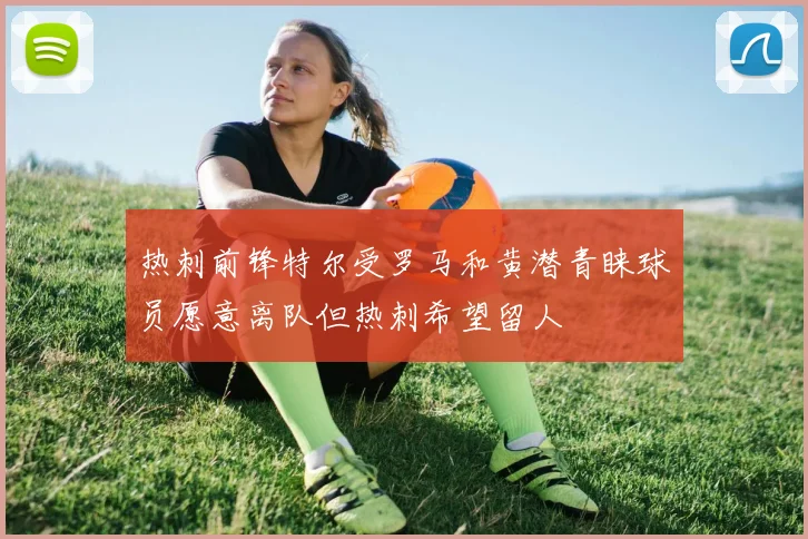 热刺前锋特尔受罗马和黄潜青睐球员愿意离队但热刺希望留人