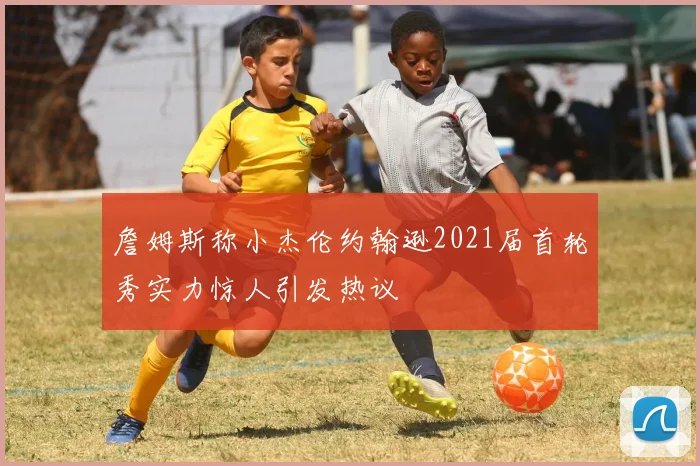 詹姆斯称小杰伦约翰逊2021届首轮秀实力惊人引发热议