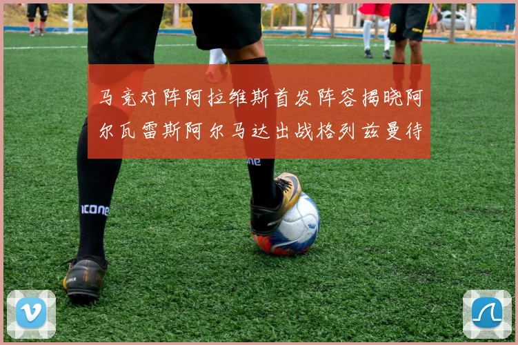 马竞对阵阿拉维斯首发阵容揭晓阿尔瓦雷斯阿尔马达出战格列兹曼待命