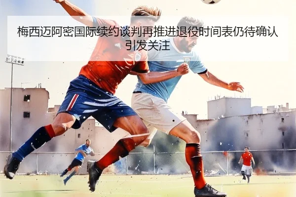 梅西迈阿密国际续约谈判再推进退役时间表仍待确认引发关注 - BOYUSPORTS